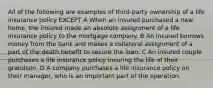 All of the following are examples of third-party ownership of a life insurance policy EXCEPT A When an insured purchased a new home, the insured made an absolute assignment of a life insurance policy to the mortgage company. B An insured borrows money from the bank and makes a collateral assignment of a part of the death benefit to secure the loan. C An insured couple purchases a life insurance policy insuring the life of their grandson. D A company purchases a life insurance policy on their manager, who is an important part of the operation.