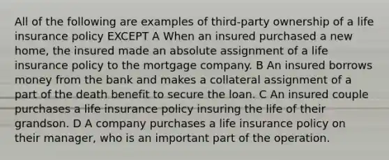 All of the following are examples of third-party ownership of a life insurance policy EXCEPT A When an insured purchased a new home, the insured made an absolute assignment of a life insurance policy to the mortgage company. B An insured borrows money from the bank and makes a collateral assignment of a part of the death benefit to secure the loan. C An insured couple purchases a life insurance policy insuring the life of their grandson. D A company purchases a life insurance policy on their manager, who is an important part of the operation.