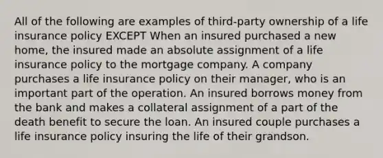 All of the following are examples of third-party ownership of a life insurance policy EXCEPT When an insured purchased a new home, the insured made an absolute assignment of a life insurance policy to the mortgage company. A company purchases a life insurance policy on their manager, who is an important part of the operation. An insured borrows money from the bank and makes a collateral assignment of a part of the death benefit to secure the loan. An insured couple purchases a life insurance policy insuring the life of their grandson.