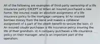 All of the following are examples of third-party ownership of a life insurance policy EXCEPT a) When an insured purchased a new home, the insured made an absolute assignment of a life insurance policy to the mortgage company. b) An insured borrows money from the bank and makes a collateral assignment of a part of the death benefit to secure the loan. c) An insured couple purchases a life insurance policy insuring the life of their grandson. d) A company purchases a life insurance policy on their manager, who is an important part of the operation.