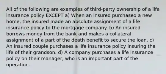 All of the following are examples of third-party ownership of a life insurance policy EXCEPT a) When an insured purchased a new home, the insured made an absolute assignment of a life insurance policy to the mortgage company. b) An insured borrows money from the bank and makes a collateral assignment of a part of the death benefit to secure the loan. c) An insured couple purchases a life insurance policy insuring the life of their grandson. d) A company purchases a life insurance policy on their manager, who is an important part of the operation.