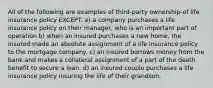 All of the following are examples of third-party ownership-of life insurance policy EXCEPT. a) a company purchases a life insurance policy on their manager, who is an important part of operation b) when an insured purchases a new home, the insured made an absolute assignment of a life insurance policy to the mortgage company. c) an insured borrows money from the bank and makes a collateral assignment of a part of the death benefit to secure a loan. d) an insured couple purchases a life insurance policy insuring the life of their grandson.