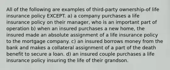 All of the following are examples of third-party ownership-of life insurance policy EXCEPT. a) a company purchases a life insurance policy on their manager, who is an important part of operation b) when an insured purchases a new home, the insured made an absolute assignment of a life insurance policy to the mortgage company. c) an insured borrows money from the bank and makes a collateral assignment of a part of the death benefit to secure a loan. d) an insured couple purchases a life insurance policy insuring the life of their grandson.