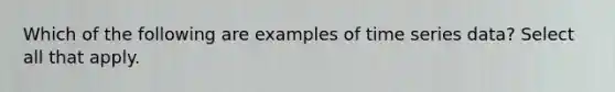 Which of the following are examples of time series data? Select all that apply.