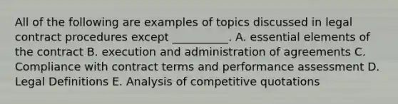 All of the following are examples of topics discussed in legal contract procedures except __________. A. <a href='https://www.questionai.com/knowledge/kqSssz4B6a-essential-elements' class='anchor-knowledge'>essential elements</a> of the contract B. execution and administration of agreements C. Compliance with contract terms and performance assessment D. Legal Definitions E. Analysis of competitive quotations