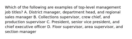 Which of the following are examples of top-level management job titles? A. District manager, department head, and regional sales manager B. Collections supervisor, crew chief, and production supervisor C. President, senior vice president, and chief executive officer D. Floor supervisor, area supervisor, and section manager