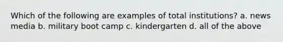 Which of the following are examples of total institutions? a. news media b. military boot camp c. kindergarten d. all of the above