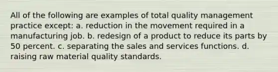 All of the following are examples of total quality management practice except: a. reduction in the movement required in a manufacturing job. b. redesign of a product to reduce its parts by 50 percent. c. separating the sales and services functions. d. raising raw material quality standards.