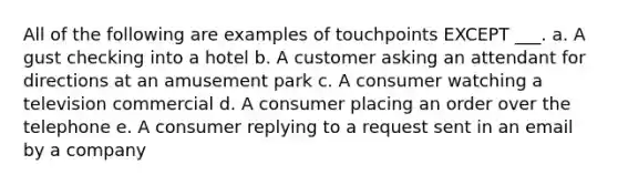 All of the following are examples of touchpoints EXCEPT ___. a. A gust checking into a hotel b. A customer asking an attendant for directions at an amusement park c. A consumer watching a television commercial d. A consumer placing an order over the telephone e. A consumer replying to a request sent in an email by a company