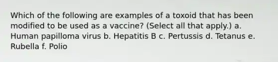 Which of the following are examples of a toxoid that has been modified to be used as a vaccine? (Select all that apply.) a. Human papilloma virus b. Hepatitis B c. Pertussis d. Tetanus e. Rubella f. Polio