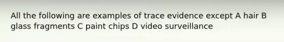 All the following are examples of trace evidence except A hair B glass fragments C paint chips D video surveillance