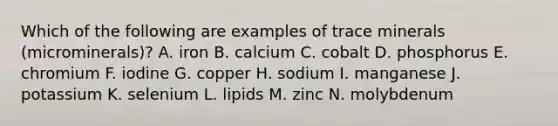 Which of the following are examples of trace minerals (microminerals)? A. iron B. calcium C. cobalt D. phosphorus E. chromium F. iodine G. copper H. sodium I. manganese J. potassium K. selenium L. lipids M. zinc N. molybdenum