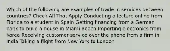 Which of the following are examples of trade in services between countries? Check All That Apply Conducting a lecture online from Florida to a student in Spain Getting financing from a German bank to build a house in Miami Beach Importing electronics from Korea Receiving customer service over the phone from a firm in India Taking a flight from New York to London