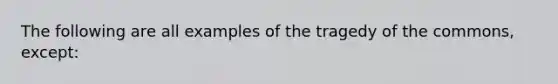 The following are all examples of the tragedy of the commons, except: