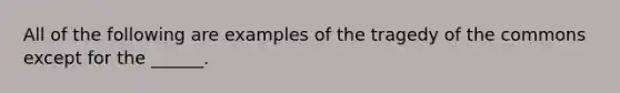 All of the following are examples of the tragedy of the commons except for the ______.