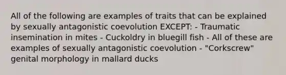 All of the following are examples of traits that can be explained by sexually antagonistic coevolution EXCEPT: - Traumatic insemination in mites - Cuckoldry in bluegill fish - All of these are examples of sexually antagonistic coevolution - "Corkscrew" genital morphology in mallard ducks