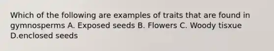 Which of the following are examples of traits that are found in gymnosperms A. Exposed seeds B. Flowers C. Woody tisxue D.enclosed seeds