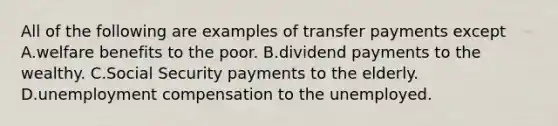 All of the following are examples of transfer payments except A.welfare benefits to the poor. B.dividend payments to the wealthy. C.Social Security payments to the elderly. D.unemployment compensation to the unemployed.