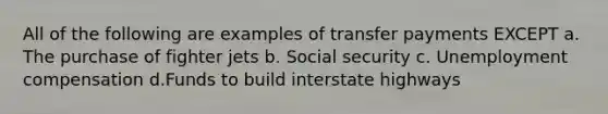 All of the following are examples of transfer payments EXCEPT a. The purchase of fighter jets b. Social security c. Unemployment compensation d.Funds to build interstate highways