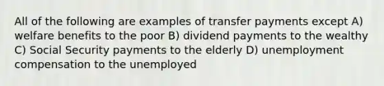 All of the following are examples of transfer payments except A) welfare benefits to the poor B) dividend payments to the wealthy C) Social Security payments to the elderly D) unemployment compensation to the unemployed