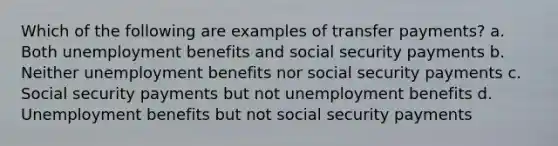 Which of the following are examples of transfer payments? a. Both unemployment benefits and social security payments b. Neither unemployment benefits nor social security payments c. Social security payments but not unemployment benefits d. Unemployment benefits but not social security payments