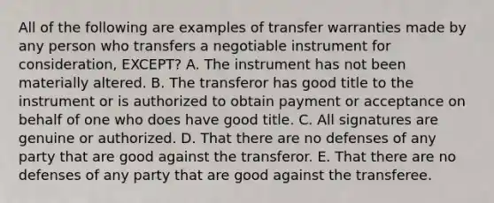 All of the following are examples of transfer warranties made by any person who transfers a negotiable instrument for​ consideration, EXCEPT? A. The instrument has not been materially altered. B. The transferor has good title to the instrument or is authorized to obtain payment or acceptance on behalf of one who does have good title. C. All signatures are genuine or authorized. D. That there are no defenses of any party that are good against the transferor. E. That there are no defenses of any party that are good against the transferee.