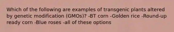 Which of the following are examples of transgenic plants altered by genetic modification (GMOs)? -BT corn -Golden rice -Round-up ready corn -Blue roses -all of these options