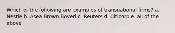 Which of the following are examples of transnational firms? a. Nestle b. Asea Brown Boveri c. Reuters d. Citicorp e. all of the above