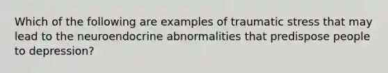 Which of the following are examples of traumatic stress that may lead to the neuroendocrine abnormalities that predispose people to depression?