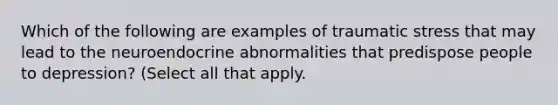 Which of the following are examples of traumatic stress that may lead to the neuroendocrine abnormalities that predispose people to depression? (Select all that apply.