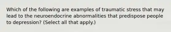 Which of the following are examples of traumatic stress that may lead to the neuroendocrine abnormalities that predispose people to depression? (Select all that apply.)