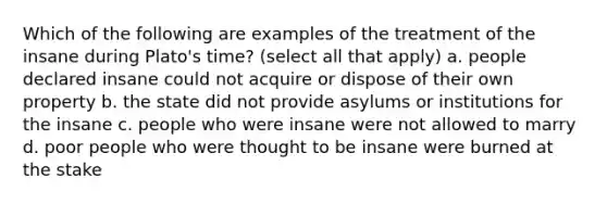 Which of the following are examples of the treatment of the insane during Plato's time? (select all that apply) a. people declared insane could not acquire or dispose of their own property b. the state did not provide asylums or institutions for the insane c. people who were insane were not allowed to marry d. poor people who were thought to be insane were burned at the stake