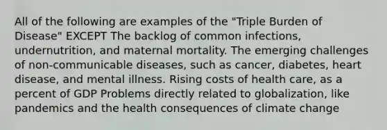 All of the following are examples of the "Triple Burden of Disease" EXCEPT The backlog of common infections, undernutrition, and maternal mortality. The emerging challenges of non-communicable diseases, such as cancer, diabetes, heart disease, and mental illness. Rising costs of health care, as a percent of GDP Problems directly related to globalization, like pandemics and the health consequences of climate change