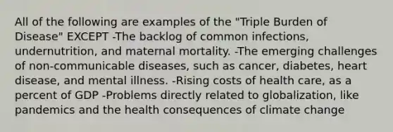 All of the following are examples of the "Triple Burden of Disease" EXCEPT -The backlog of common infections, undernutrition, and maternal mortality. -The emerging challenges of non-communicable diseases, such as cancer, diabetes, heart disease, and mental illness. -Rising costs of health care, as a percent of GDP -Problems directly related to globalization, like pandemics and the health consequences of climate change