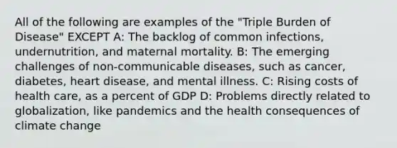 All of the following are examples of the "Triple Burden of Disease" EXCEPT A: The backlog of common infections, undernutrition, and maternal mortality. B: The emerging challenges of non-communicable diseases, such as cancer, diabetes, heart disease, and mental illness. C: Rising costs of health care, as a percent of GDP D: Problems directly related to globalization, like pandemics and the health consequences of climate change