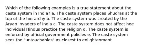 Which of the following examples is a true statement about the caste system in India? a. The caste system places Shudras at the top of the hierarchy b. The caste system was created by the Aryan invaders of India c. The caste system does not affect hoe individual Hindus practice the religion d. The caste system is enforced by official government policies e. The caste system sees the "untouchables" as closest to enlightenment