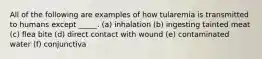 All of the following are examples of how tularemia is transmitted to humans except _____. (a) inhalation (b) ingesting tainted meat (c) flea bite (d) direct contact with wound (e) contaminated water (f) conjunctiva