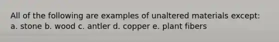 All of the following are examples of unaltered materials except: a. stone b. wood c. antler d. copper e. plant fibers