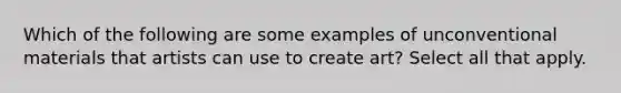 Which of the following are some examples of unconventional materials that artists can use to create art? Select all that apply.