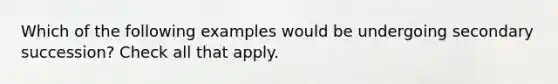 Which of the following examples would be undergoing secondary succession? Check all that apply.