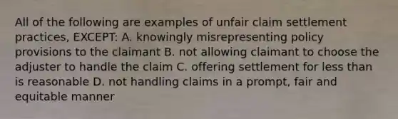 All of the following are examples of unfair claim settlement practices, EXCEPT: A. knowingly misrepresenting policy provisions to the claimant B. not allowing claimant to choose the adjuster to handle the claim C. offering settlement for less than is reasonable D. not handling claims in a prompt, fair and equitable manner