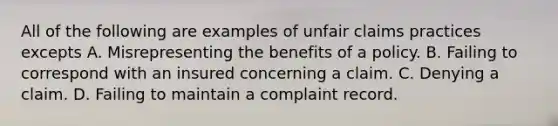 All of the following are examples of unfair claims practices excepts A. Misrepresenting the benefits of a policy. B. Failing to correspond with an insured concerning a claim. C. Denying a claim. D. Failing to maintain a complaint record.