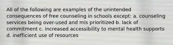 All of the following are examples of the unintended consequences of free counseling in schools except: a. counseling services being over-used and mis prioritized b. lack of commitment c. increased accessibility to mental health supports d. inefficient use of resources