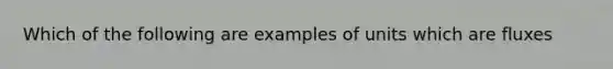 Which of the following are examples of units which are fluxes