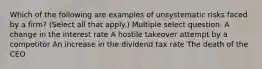 Which of the following are examples of unsystematic risks faced by a firm? (Select all that apply.) Multiple select question. A change in the interest rate A hostile takeover attempt by a competitor An increase in the dividend tax rate The death of the CEO