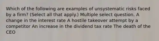 Which of the following are examples of unsystematic risks faced by a firm? (Select all that apply.) Multiple select question. A change in the interest rate A hostile takeover attempt by a competitor An increase in the dividend tax rate The death of the CEO