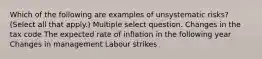 Which of the following are examples of unsystematic risks? (Select all that apply.) Multiple select question. Changes in the tax code The expected rate of inflation in the following year Changes in management Labour strikes