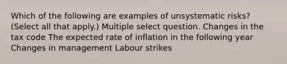 Which of the following are examples of unsystematic risks? (Select all that apply.) Multiple select question. Changes in the tax code The expected rate of inflation in the following year Changes in management Labour strikes