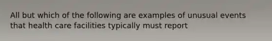 All but which of the following are examples of unusual events that health care facilities typically must report