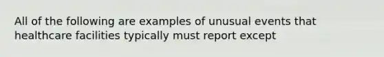 All of the following are examples of unusual events that healthcare facilities typically must report except